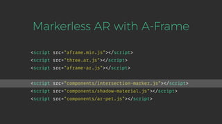 <script src="aframe.min.js"></script>
<script src="three.ar.js"></script>
<script src="aframe-ar.js"></script>
Markerless AR with A-Frame
<script src="components/intersection-marker.js"></script>
<script src="components/shadow-material.js"></script>
<script src="components/ar-pet.js"></script>
 