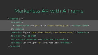 <a-scene ar>
<a-assets>
<a-asset-item id="pet" src="assets/scene.gltf"></a-asset-item>
</a-assets>
<a-entity light="type:directional; castShadow:true;"></a-entity>
<a-ar-pet></a-ar-pet>
<a-intersection-marker></a-intersection-marker>
<a-camera user-height="0" ar-raycaster></a-camera>
</a-scene>
Markerless AR with A-Frame
 