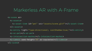 <a-scene ar>
<a-assets>
<a-asset-item id="pet" src="assets/scene.gltf"></a-asset-item>
</a-assets>
<a-entity light="type:directional; castShadow:true;"></a-entity>
<a-ar-pet></a-ar-pet>
<a-intersection-marker></a-intersection-marker>
<a-camera user-height="0" ar-raycaster></a-camera>
</a-scene>
Markerless AR with A-Frame
 