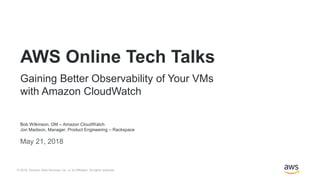 © 2018, Amazon Web Services, Inc. or its Affiliates. All rights reserved.
Bob Wilkinson, GM – Amazon CloudWatch
Jon Madison, Manager, Product Engineering – Rackspace
May 21, 2018
AWS Online Tech Talks
Gaining Better Observability of Your VMs
with Amazon CloudWatch
 