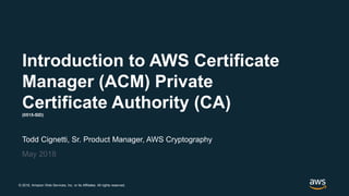 © 2018, Amazon Web Services, Inc. or its Affiliates. All rights reserved.
Todd Cignetti, Sr. Product Manager, AWS Cryptography
May 2018
Introduction to AWS Certificate
Manager (ACM) Private
Certificate Authority (CA)(0515-SID)
 