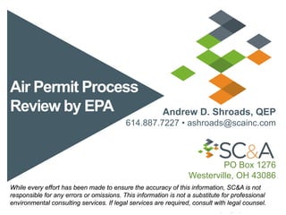 Air Permit Process
Review by EPA Andrew D. Shroads, QEP
614.887.7227 • ashroads@scainc.com
PO Box 1276
Westerville, OH 43086
While every effort has been made to ensure the accuracy of this information, SC&A is not
responsible for any errors or omissions. This information is not a substitute for professional
environmental consulting services. If legal services are required, consult with legal counsel.
 
