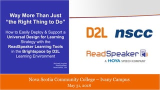 May 31, 2018
Nova Scotia Community College – Ivany Campus
Way More Than Just
“the Right Thing to Do”
How to Easily Deploy & Support a
Universal Design for Learning
Strategy with the
ReadSpeaker Learning Tools
in the Brightspace by D2L
Learning Environment
Michael Hughes
ReadSpeaker
Newmarket, ON
 
