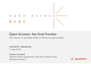 Open Access: the final frontier
LOA 2018 - Stockholm
1 June 2018
Colleen Campbell
OA2020 Partner Development, Max Planck Digital Library
@ColleenCampbe11
Our mission: to go boldly where no library has gone before
@oa2020ini
 