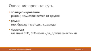 Описание проекта: суть
• позиционирование
рынок; чем отличаемся от других
• рамки
гео, бюджет, методы, команда
• команда
главный SEO, SEO-команда, другие участники
Владимир Лучанинов, Playtini NaZapad 9
 