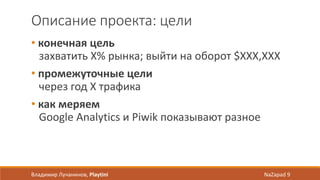 Описание проекта: цели
• конечная цель
захватить X% рынка; выйти на оборот $XXX,XXX
• промежуточные цели
через год X трафика
• как меряем
Google Analytics и Piwik показывают разное
Владимир Лучанинов, Playtini NaZapad 9
 