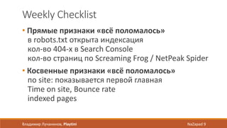Weekly Checklist
• Прямые признаки «всё поломалось»
в robots.txt открыта индексация
кол-во 404-х в Search Console
кол-во страниц по Screaming Frog / NetPeak Spider
• Косвенные признаки «всё поломалось»
по site: показывается первой главная
Time on site, Bounce rate
indexed pages
Владимир Лучанинов, Playtini NaZapad 9
 