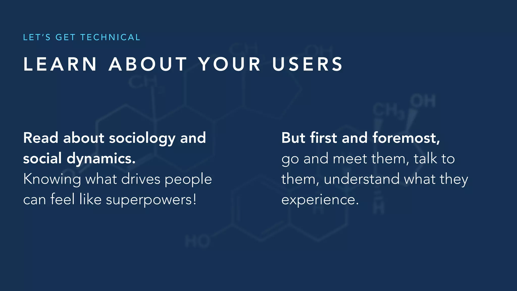 L E A R N A B O U T Y O U R U S E R S
L E T ’ S G E T T E C H N I C A L
But ﬁrst and foremost,
go and meet them, talk to
them, understand what they
experience.
Read about sociology and
social dynamics.
Knowing what drives people
can feel like superpowers!
 