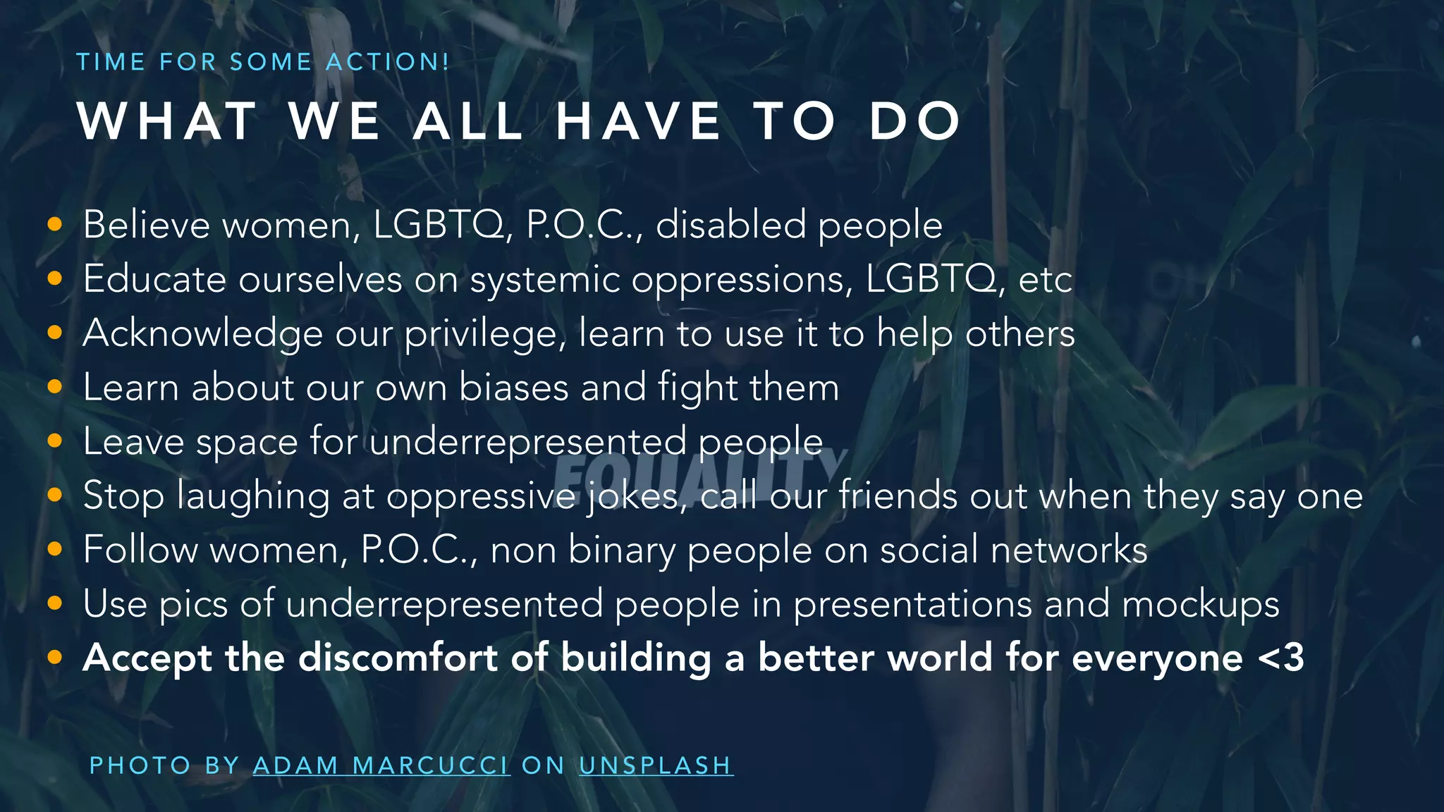 • Believe women, LGBTQ, P.O.C., disabled people
• Educate ourselves on systemic oppressions, LGBTQ, etc
• Acknowledge our privilege, learn to use it to help others
• Learn about our own biases and fight them
• Leave space for underrepresented people
• Stop laughing at oppressive jokes, call our friends out when they say one
• Follow women, P.O.C., non binary people on social networks
• Use pics of underrepresented people in presentations and mockups
• Accept the discomfort of building a better world for everyone <3
P H O T O B Y A D A M M A R C U C C I O N U N S P L A S H
W H AT W E A L L H AV E T O D O
T I M E F O R S O M E A C T I O N !
 