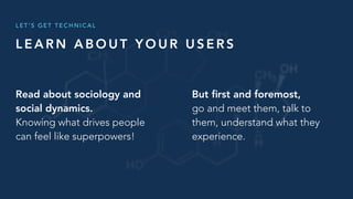 L E A R N A B O U T Y O U R U S E R S
L E T ’ S G E T T E C H N I C A L
But ﬁrst and foremost,
go and meet them, talk to
them, understand what they
experience.
Read about sociology and
social dynamics.
Knowing what drives people
can feel like superpowers!
 