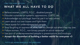 • Believe women, LGBTQ, P.O.C., disabled people
• Educate ourselves on systemic oppressions, LGBTQ, etc
• Acknowledge our privilege, learn to use it to help others
• Learn about our own biases and fight them
• Leave space for underrepresented people
• Stop laughing at oppressive jokes, call our friends out when they say one
• Follow women, P.O.C., non binary people on social networks
• Use pics of underrepresented people in presentations and mockups
• Accept the discomfort of building a better world for everyone <3
P H O T O B Y A D A M M A R C U C C I O N U N S P L A S H
W H AT W E A L L H AV E T O D O
T I M E F O R S O M E A C T I O N !
 