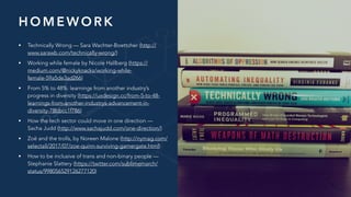 H O M E W O R K
• Technically Wrong — Sara Wachter-Boettcher (http://
www.sarawb.com/technically-wrong/)
• Working while female by Nicole Hallberg (https://
medium.com/@nickyknacks/working-while-
female-59a5de3ad266)
• From 5% to 48%: learnings from another industry’s
progress in diversity (https://uxdesign.cc/from-5-to-48-
learnings-from-another-industrys-advancement-in-
diversity-78bbcc1f786)
• How the tech sector could move in one direction —
Sacha Judd (http://www.sachajudd.com/one-direction/)
• Zoë and the trolls, by Noreen Malone (http://nymag.com/
selectall/2017/07/zoe-quinn-surviving-gamergate.html)
• How to be inclusive of trans and non-binary people —
Stephanie Slattery (https://twitter.com/sublimemarch/
status/998056529126277120)
 