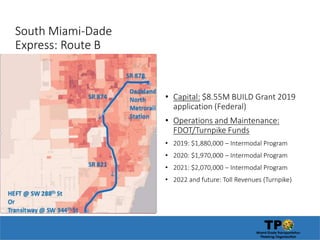 South Miami-Dade
Express: Route B
• Capital: $8.55M BUILD Grant 2019
application (Federal)
• Operations and Maintenance:
FDOT/Turnpike Funds
• 2019: $1,880,000 – Intermodal Program
• 2020: $1,970,000 – Intermodal Program
• 2021: $2,070,000 – Intermodal Program
• 2022 and future: Toll Revenues (Turnpike)
 