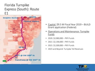 Florida Turnpike
Express (South): Route
E1
• Capital: $9.5 M Fiscal Year 2019 – BUILD
Grant application (Federal)
• Operations and Maintenance: Turnpike
Funds
• 2020: $2,080,000 – PKYI Funds
• 2021: $2,190,000 – PKYI Funds
• 2022: $2,300,000 – PKYI Funds
• 2023 and Beyond: Turnpike Toll Revenues
 