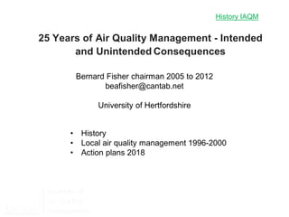 History IAQM
Bernard Fisher chairman 2005 to 2012
beafisher@cantab.net
University of Hertfordshire
25 Years of Air Quality Management - Intended
and Unintended Consequences
• History
• Local air quality management 1996-2000
• Action plans 2018
 