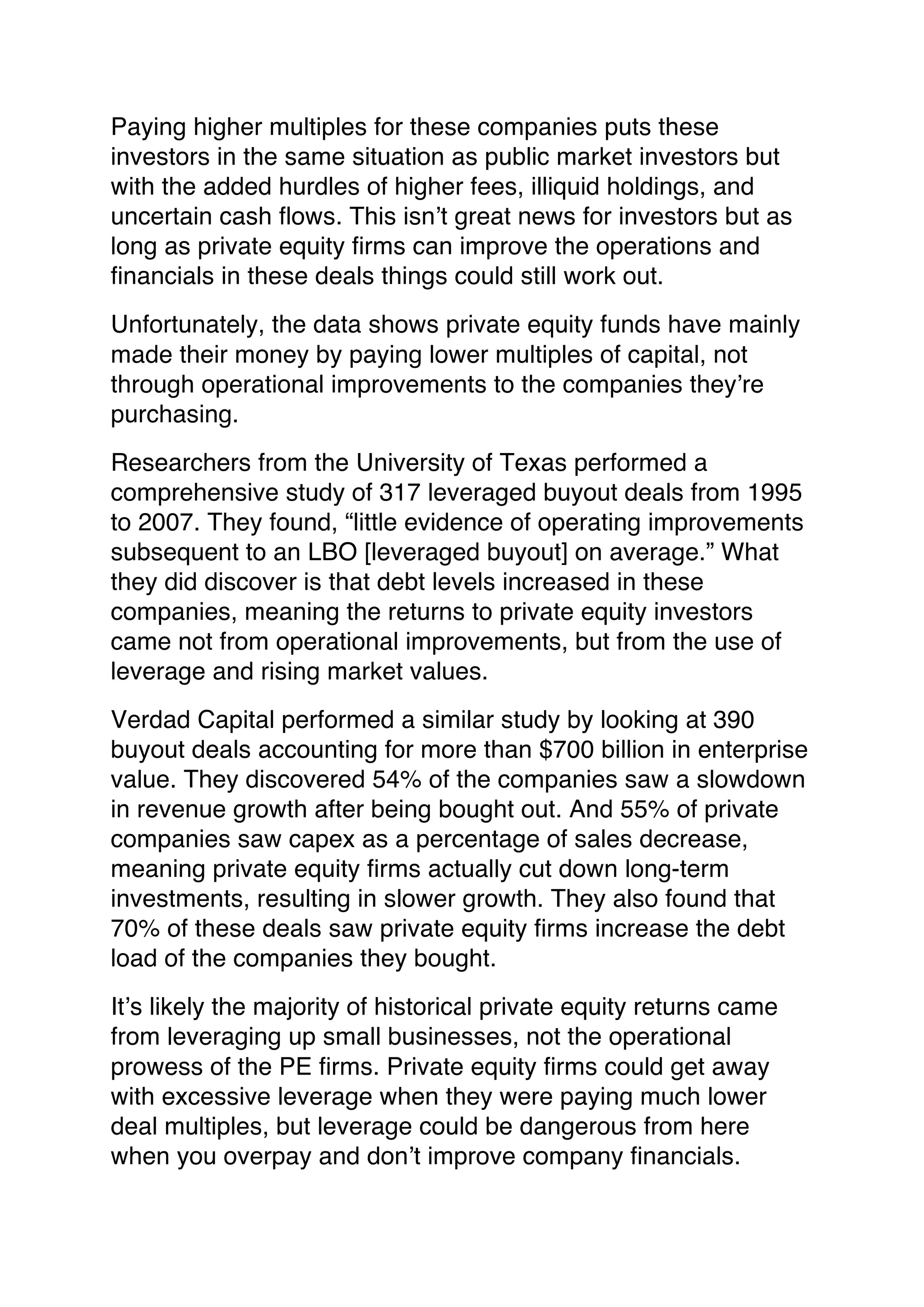 Paying higher multiples for these companies puts these
investors in the same situation as public market investors but
with the added hurdles of higher fees, illiquid holdings, and
uncertain cash flows. This isn’t great news for investors but as
long as private equity firms can improve the operations and
financials in these deals things could still work out.
Unfortunately, the data shows private equity funds have mainly
made their money by paying lower multiples of capital, not
through operational improvements to the companies they’re
purchasing.
Researchers from the University of Texas performed a
comprehensive study of 317 leveraged buyout deals from 1995
to 2007. They found, “little evidence of operating improvements
subsequent to an LBO [leveraged buyout] on average.” What
they did discover is that debt levels increased in these
companies, meaning the returns to private equity investors
came not from operational improvements, but from the use of
leverage and rising market values.
Verdad Capital performed a similar study by looking at 390
buyout deals accounting for more than $700 billion in enterprise
value. They discovered 54% of the companies saw a slowdown
in revenue growth after being bought out. And 55% of private
companies saw capex as a percentage of sales decrease,
meaning private equity firms actually cut down long-term
investments, resulting in slower growth. They also found that
70% of these deals saw private equity firms increase the debt
load of the companies they bought.
It’s likely the majority of historical private equity returns came
from leveraging up small businesses, not the operational
prowess of the PE firms. Private equity firms could get away
with excessive leverage when they were paying much lower
deal multiples, but leverage could be dangerous from here
when you overpay and don’t improve company financials.
 