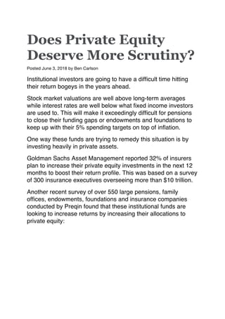 Does Private Equity
Deserve More Scrutiny?
Posted June 3, 2018 by Ben Carlson
Institutional investors are going to have a difficult time hitting
their return bogeys in the years ahead.
Stock market valuations are well above long-term averages
while interest rates are well below what fixed income investors
are used to. This will make it exceedingly difficult for pensions
to close their funding gaps or endowments and foundations to
keep up with their 5% spending targets on top of inflation.
One way these funds are trying to remedy this situation is by
investing heavily in private assets.
Goldman Sachs Asset Management reported 32% of insurers
plan to increase their private equity investments in the next 12
months to boost their return profile. This was based on a survey
of 300 insurance executives overseeing more than $10 trillion.
Another recent survey of over 550 large pensions, family
offices, endowments, foundations and insurance companies
conducted by Preqin found that these institutional funds are
looking to increase returns by increasing their allocations to
private equity:
 