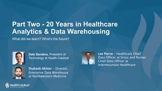 Part Two - 20 Years in Healthcare
Analytics & Data Warehousing
What did we learn? What’s the future?
Shakeeb Akhter - Director,
Enterprise Data Warehouse
at Northwestern Medicine
Lee Pierce - Healthcare Chief
Data Officer at Sirius and former
Chief Data Officer at
Intermountain Healthcare
Dale Sanders, President of
Technology at Health Catalyst
 