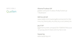 SEITE 2 VON 3 Obama/Trudeau GIF
gawker.com/justin-trudeau-finally-fucked-up-
1782834237
Will Ferrell GIF
www.reddit.com/r/reactiongifs/comments/21e10z/
mrw_my_friend_tells_me_that_my_crush_texted_me
Jay-Z GIF
jiggaman4.tumblr.com/post/35175005957/because
-im-young-and-im-black-and-my-hat-is-real
Sayspring
www.sayspring.com
 