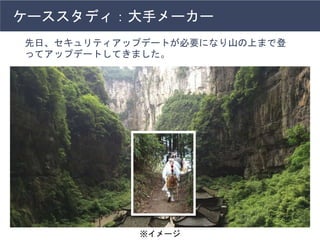 ケーススタディ：大手メーカー
先日、セキュリティアップデートが必要になり山の上まで登
ってアップデートしてきました。
※イメージ
 