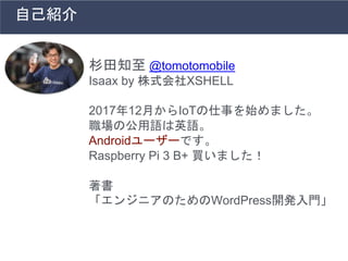 杉田知至 @tomotomobile
Isaax by 株式会社XSHELL
2017年12月からIoTの仕事を始めました。
職場の公用語は英語。
Androidユーザーです。
Raspberry Pi 3 B+ 買いました！
著書
「エンジニアのためのWordPress開発入門」
自己紹介
 