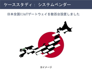 ケーススタディ： システムベンダー
日本全国にIoTゲートウェイを数百台設置しました
※イメージ
 
