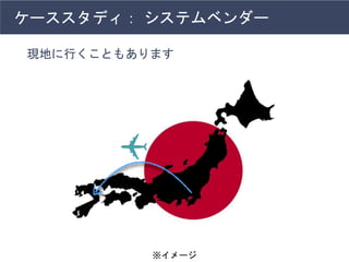 ケーススタディ： システムベンダー
現地に行くこともあります
※イメージ
 