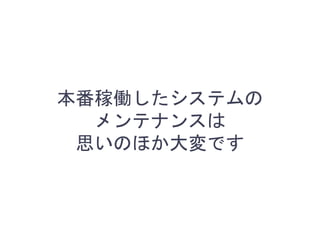 本番稼働したシステムの
メンテナンスは
思いのほか大変です
 