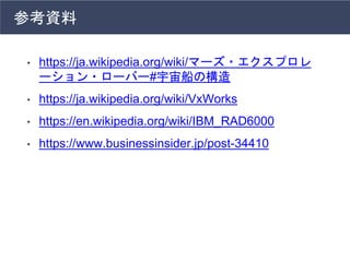参考資料
• https://ja.wikipedia.org/wiki/マーズ・エクスプロレ
ーション・ローバー#宇宙船の構造
• https://ja.wikipedia.org/wiki/VxWorks
• https://en.wikipedia.org/wiki/IBM_RAD6000
• https://www.businessinsider.jp/post-34410
 