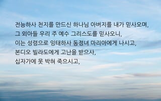 전능하사 천지를 만드신 하나님 아버지를 내가 믿사오며,
그 외아들 우리 주 예수 그리스도를 믿사오니,
이는 성령으로 잉태하사 동정녀 마리아에게 나시고,
본디오 빌라도에게 고난을 받으사,
십자가에 못 박혀 죽으시고,
 