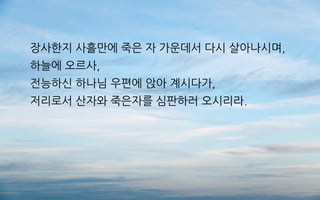 장사한지 사흘만에 죽은 자 가운데서 다시 살아나시며,
하늘에 오르사,
전능하신 하나님 우편에 앉아 계시다가,
저리로서 산자와 죽은자를 심판하러 오시리라.
 