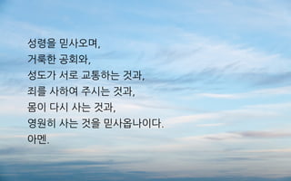 성령을 믿사오며,
거룩한 공회와,
성도가 서로 교통하는 것과,
죄를 사하여 주시는 것과,
몸이 다시 사는 것과,
영원히 사는 것을 믿사옵나이다.
아멘.
 