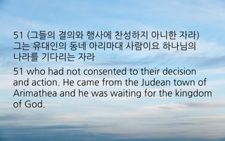 51 (그들의 결의와 행사에 찬성하지 아니한 자라)
그는 유대인의 동네 아리마대 사람이요 하나님의
나라를 기다리는 자라
51 who had not consented to their decision
and action. He came from the Judean town of
Arimathea and he was waiting for the kingdom
of God.
 