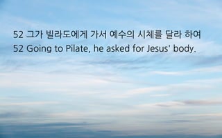 52 그가 빌라도에게 가서 예수의 시체를 달라 하여
52 Going to Pilate, he asked for Jesus' body.
 