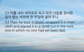 53 이를 내려 세마포로 싸고 아직 사람을 장사한
일이 없는 바위에 판 무덤에 넣어 두니
53 Then he took it down, wrapped it in linen
cloth and placed it in a tomb cut in the rock,
one in which no one had yet been laid.
 