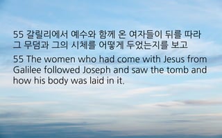 55 갈릴리에서 예수와 함께 온 여자들이 뒤를 따라
그 무덤과 그의 시체를 어떻게 두었는지를 보고
55 The women who had come with Jesus from
Galilee followed Joseph and saw the tomb and
how his body was laid in it.
 