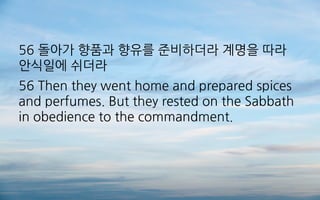 56 돌아가 향품과 향유를 준비하더라 계명을 따라
안식일에 쉬더라
56 Then they went home and prepared spices
and perfumes. But they rested on the Sabbath
in obedience to the commandment.
 