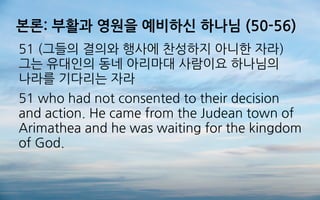 본론: 부활과 영원을 예비하신 하나님 (50-56)
51 (그들의 결의와 행사에 찬성하지 아니한 자라)
그는 유대인의 동네 아리마대 사람이요 하나님의
나라를 기다리는 자라
51 who had not consented to their decision
and action. He came from the Judean town of
Arimathea and he was waiting for the kingdom
of God.
 