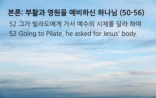 본론: 부활과 영원을 예비하신 하나님 (50-56)
52 그가 빌라도에게 가서 예수의 시체를 달라 하여
52 Going to Pilate, he asked for Jesus' body.
 