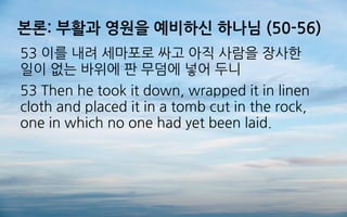 본론: 부활과 영원을 예비하신 하나님 (50-56)
53 이를 내려 세마포로 싸고 아직 사람을 장사한
일이 없는 바위에 판 무덤에 넣어 두니
53 Then he took it down, wrapped it in linen
cloth and placed it in a tomb cut in the rock,
one in which no one had yet been laid.
 