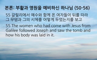 본론: 부활과 영원을 예비하신 하나님 (50-56)
55 갈릴리에서 예수와 함께 온 여자들이 뒤를 따라
그 무덤과 그의 시체를 어떻게 두었는지를 보고
55 The women who had come with Jesus from
Galilee followed Joseph and saw the tomb and
how his body was laid in it.
 