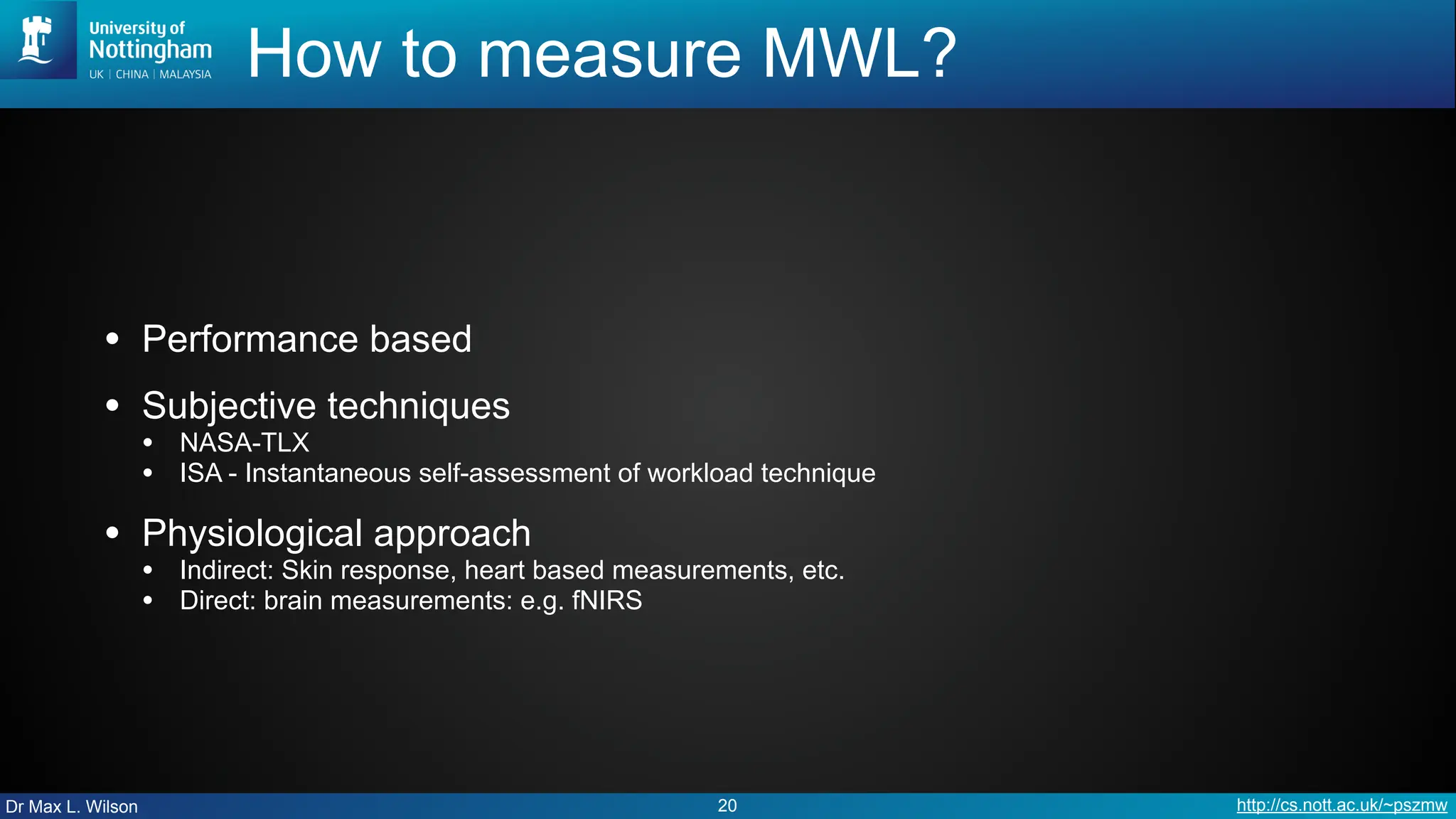 Dr Max L. Wilson http://cs.nott.ac.uk/~pszmw
How to measure MWL?
• Performance based
• Subjective techniques
• NASA-TLX
• ISA - Instantaneous self-assessment of workload technique
• Physiological approach
• Indirect: Skin response, heart based measurements, etc.
• Direct: brain measurements: e.g. fNIRS
20
 