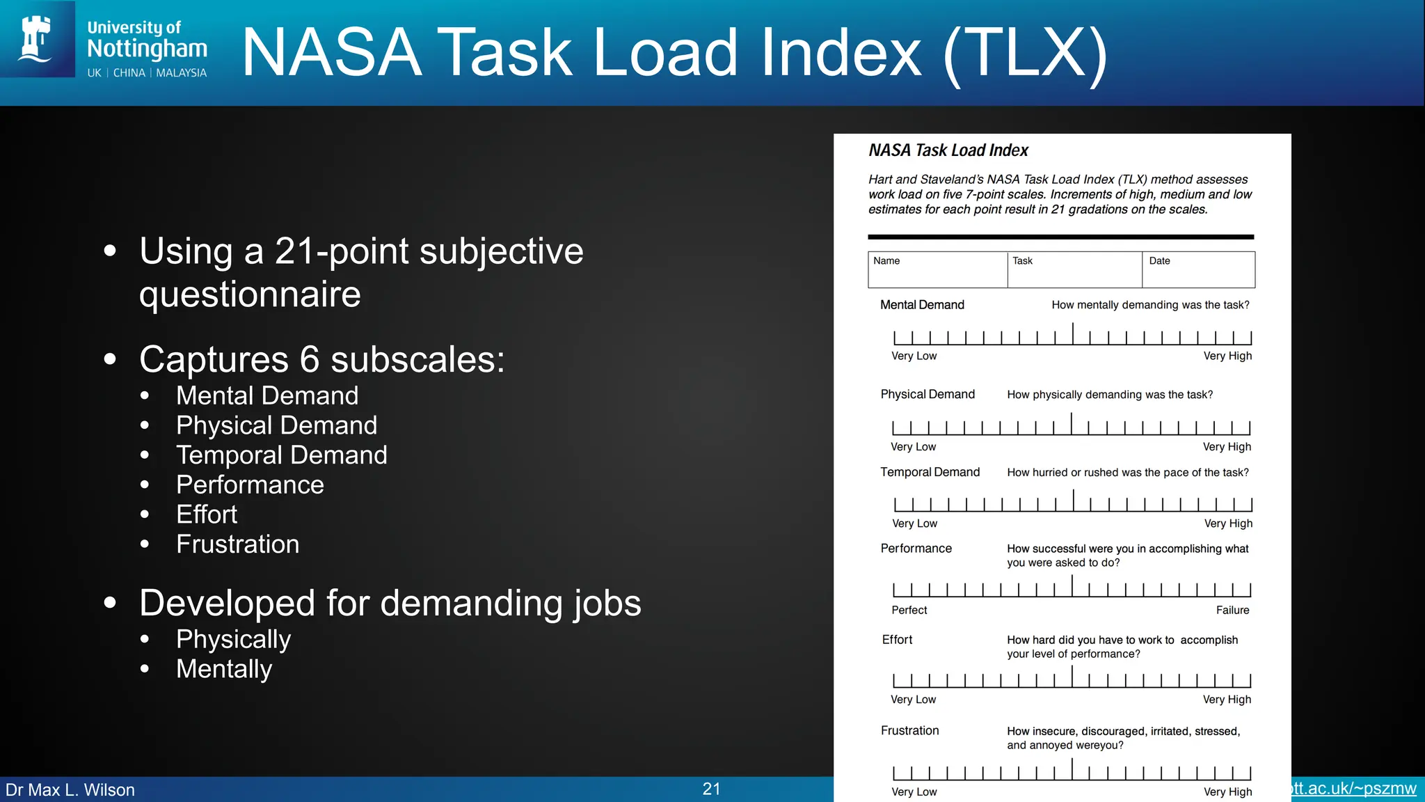 Dr Max L. Wilson http://cs.nott.ac.uk/~pszmw
NASA Task Load Index (TLX)
• Using a 21-point subjective
questionnaire
• Captures 6 subscales:
• Mental Demand
• Physical Demand
• Temporal Demand
• Performance
• Effort
• Frustration
• Developed for demanding jobs
• Physically
• Mentally
21
 