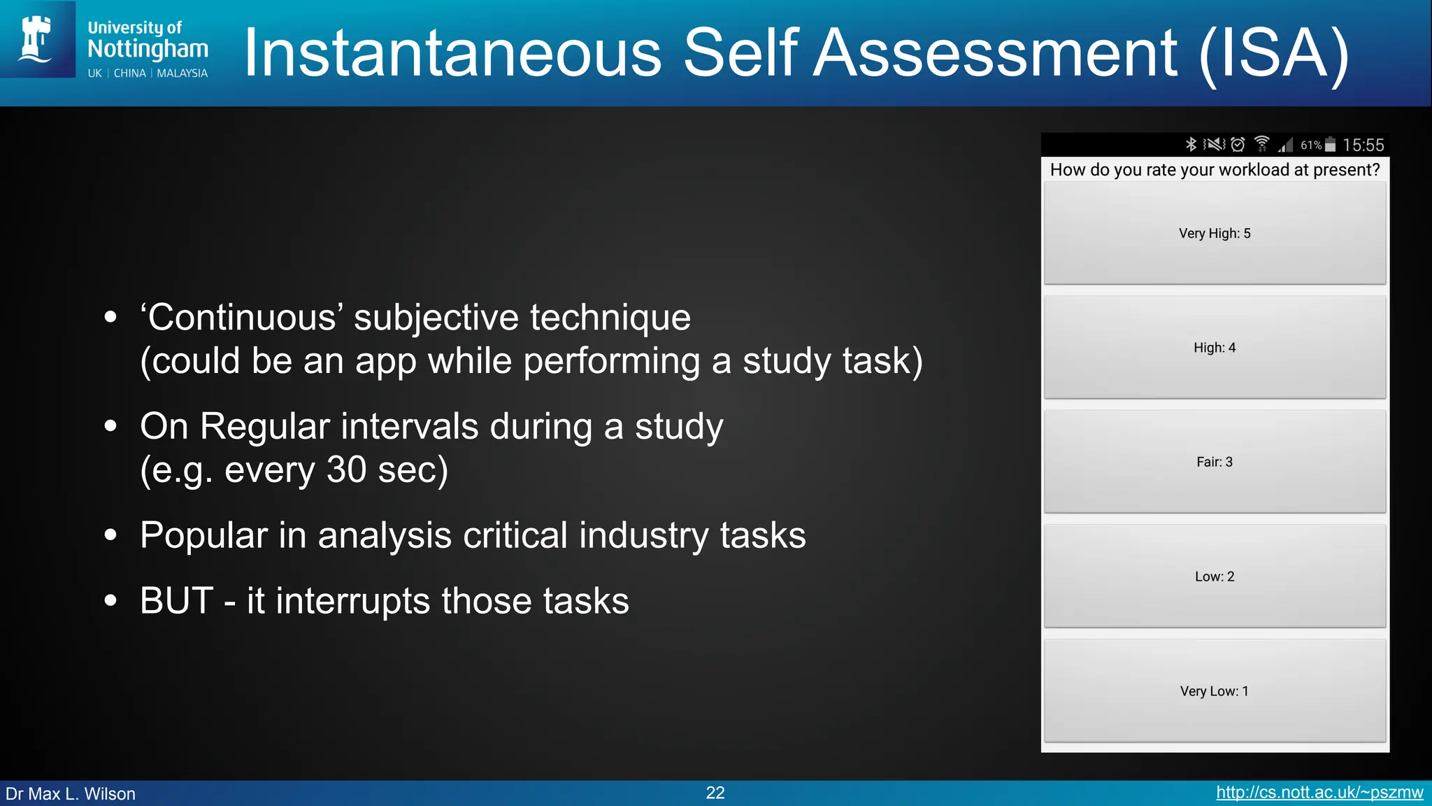 Dr Max L. Wilson http://cs.nott.ac.uk/~pszmw
Instantaneous Self Assessment (ISA)
• ‘Continuous’ subjective technique
(could be an app while performing a study task)
• On Regular intervals during a study
(e.g. every 30 sec)
• Popular in analysis critical industry tasks
• BUT - it interrupts those tasks
22
 