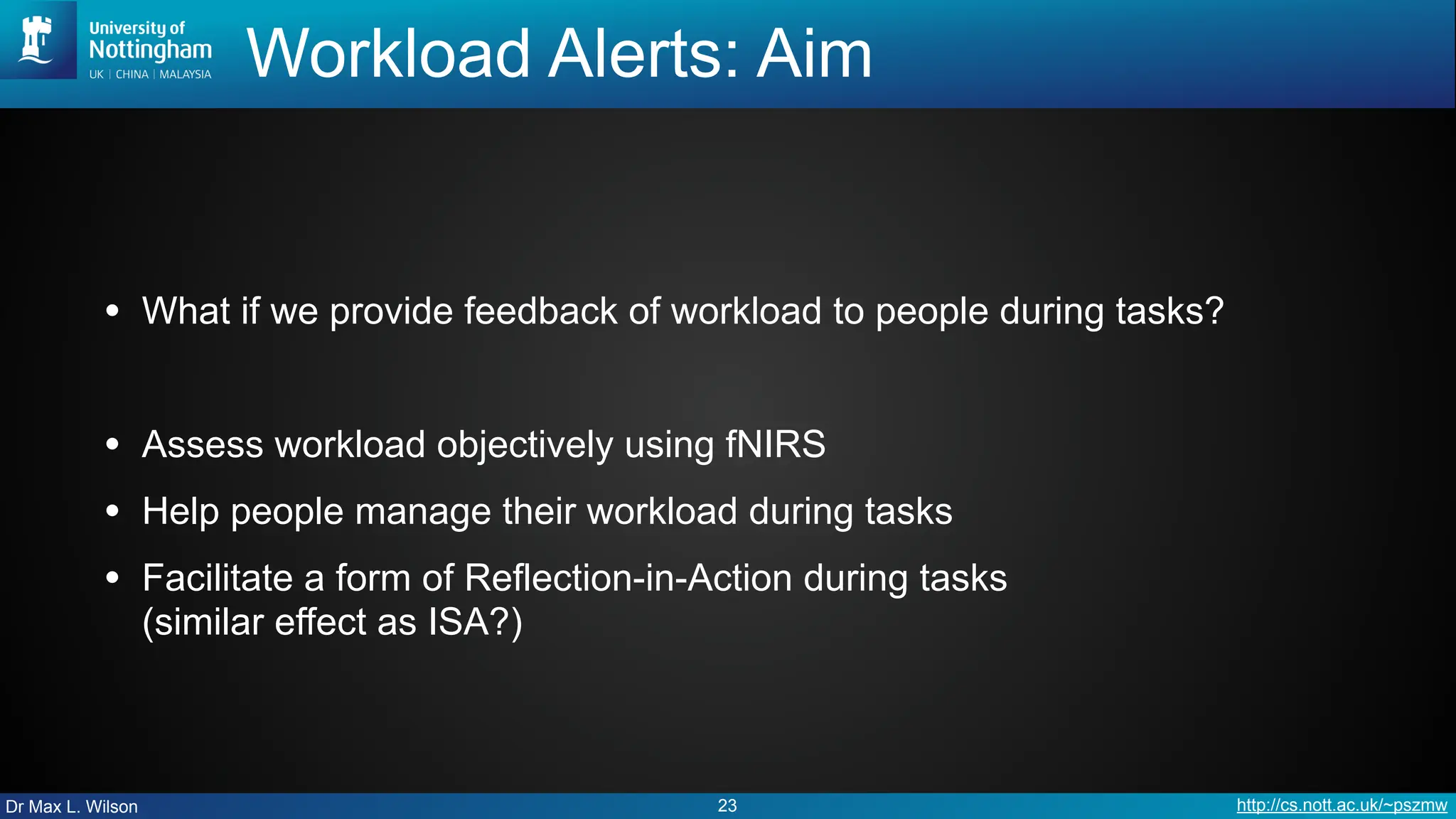 Dr Max L. Wilson http://cs.nott.ac.uk/~pszmw
Workload Alerts: Aim
• What if we provide feedback of workload to people during tasks?
• Assess workload objectively using fNIRS
• Help people manage their workload during tasks
• Facilitate a form of Reflection-in-Action during tasks
(similar effect as ISA?)
23
 