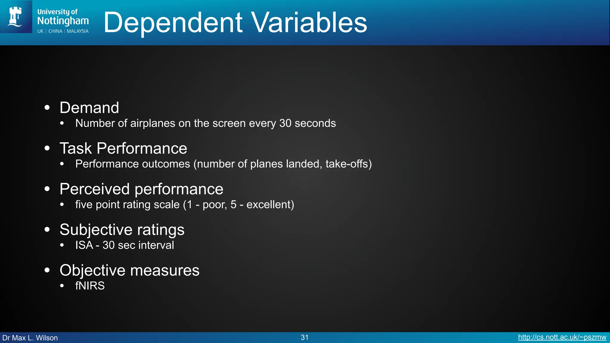 Dr Max L. Wilson http://cs.nott.ac.uk/~pszmw
Dependent Variables
• Demand
• Number of airplanes on the screen every 30 seconds
• Task Performance
• Performance outcomes (number of planes landed, take-offs)
• Perceived performance
• five point rating scale (1 - poor, 5 - excellent)
• Subjective ratings
• ISA - 30 sec interval
• Objective measures
• fNIRS
31
 