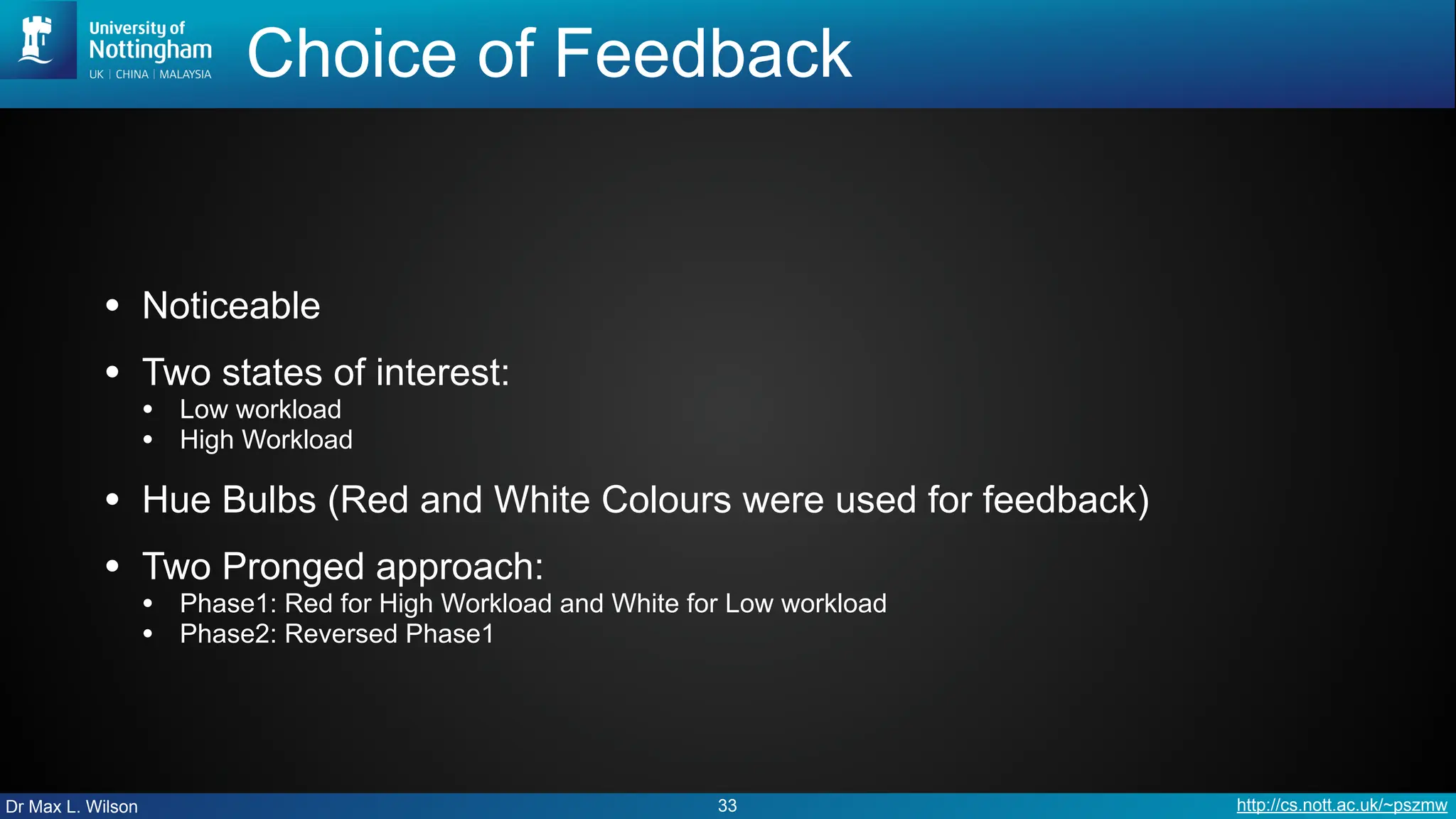 Dr Max L. Wilson http://cs.nott.ac.uk/~pszmw
Choice of Feedback
• Noticeable
• Two states of interest:
• Low workload
• High Workload
• Hue Bulbs (Red and White Colours were used for feedback)
• Two Pronged approach:
• Phase1: Red for High Workload and White for Low workload
• Phase2: Reversed Phase1
33
 