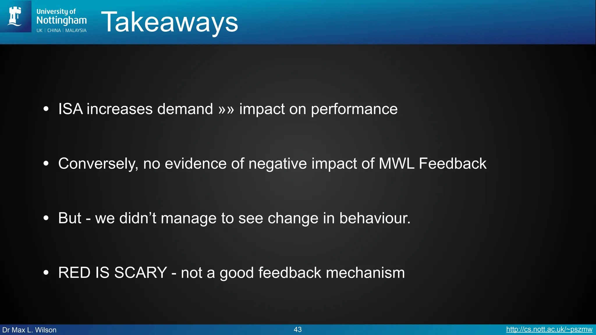 Dr Max L. Wilson http://cs.nott.ac.uk/~pszmw
Takeaways
• ISA increases demand »» impact on performance
• Conversely, no evidence of negative impact of MWL Feedback
• But - we didn’t manage to see change in behaviour.
• RED IS SCARY - not a good feedback mechanism
43
 