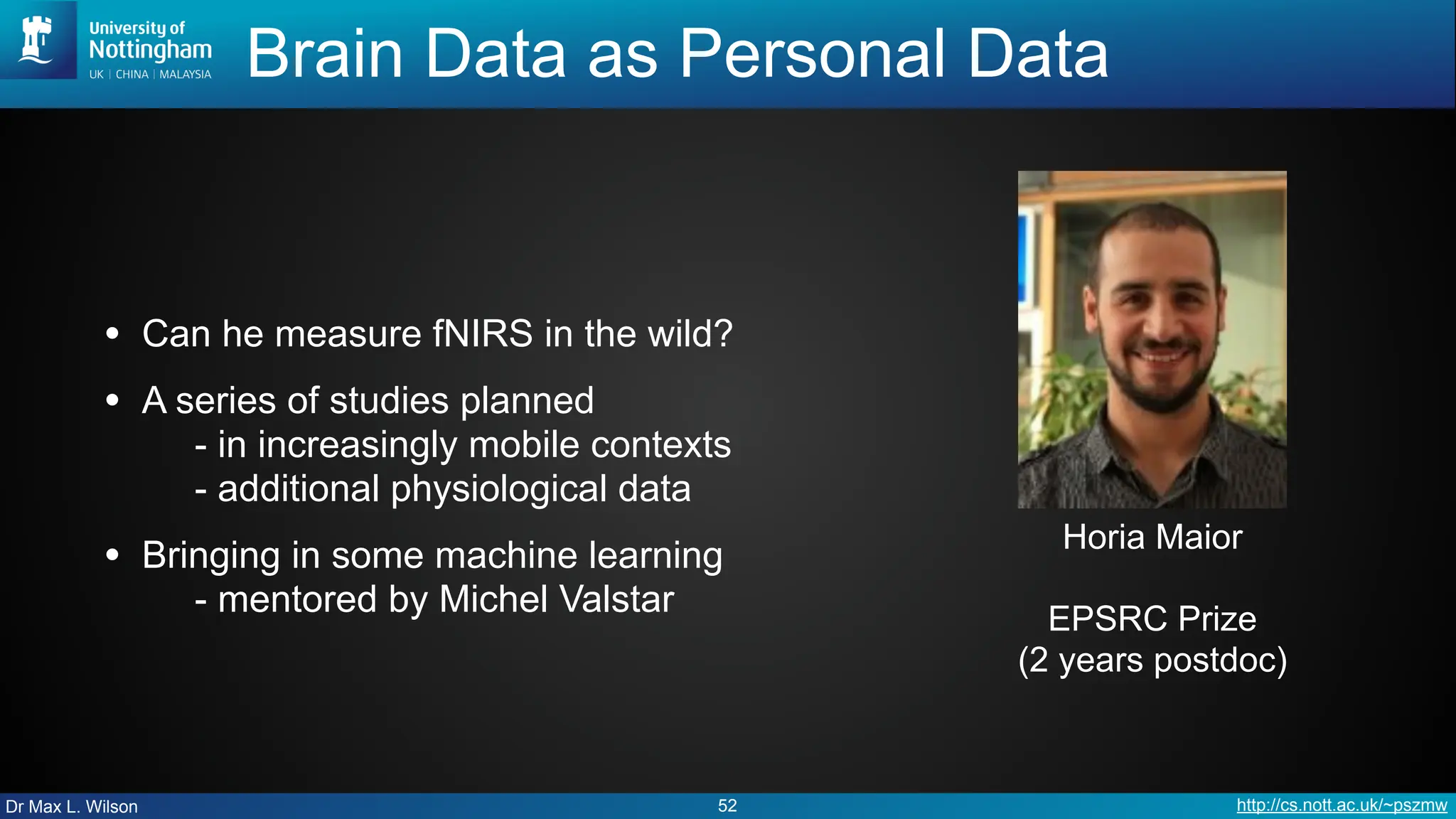 Dr Max L. Wilson http://cs.nott.ac.uk/~pszmw
Brain Data as Personal Data
• Can he measure fNIRS in the wild?
• A series of studies planned
- in increasingly mobile contexts
- additional physiological data
• Bringing in some machine learning
- mentored by Michel Valstar
52
Horia Maior
EPSRC Prize
(2 years postdoc)
 