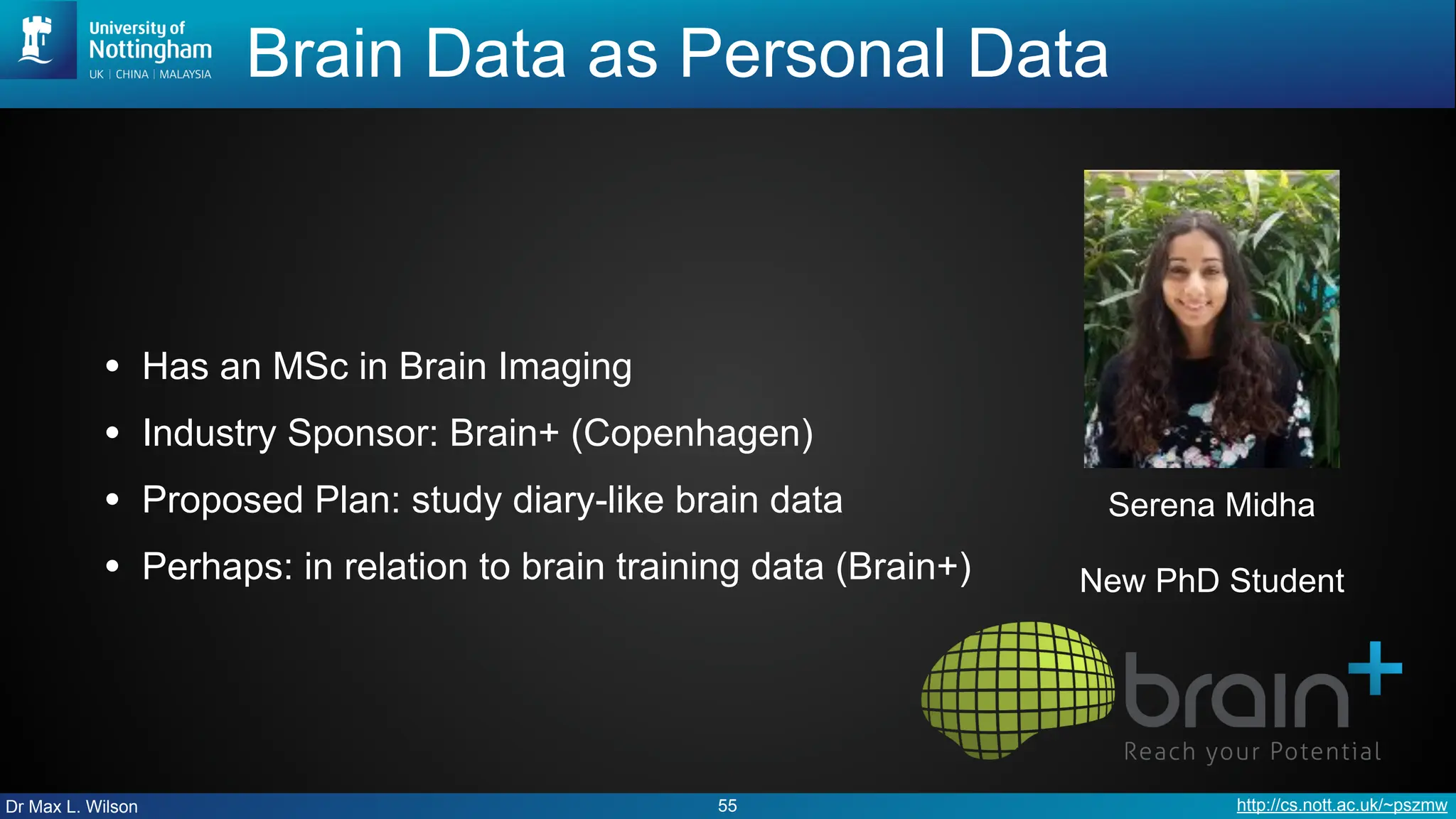 Dr Max L. Wilson http://cs.nott.ac.uk/~pszmw
Brain Data as Personal Data
• Has an MSc in Brain Imaging
• Industry Sponsor: Brain+ (Copenhagen)
• Proposed Plan: study diary-like brain data
• Perhaps: in relation to brain training data (Brain+)
55
Serena Midha
New PhD Student
 